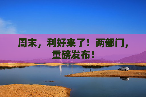 周末，利好来了！两部门，重磅发布！