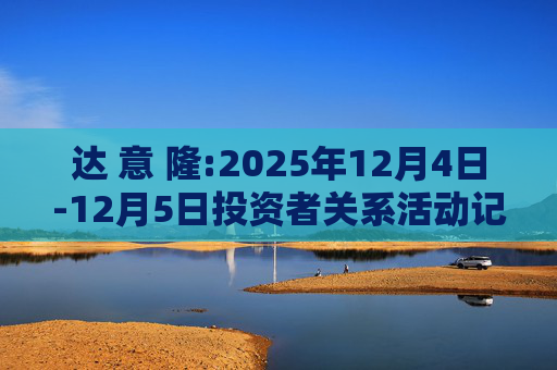 达 意 隆:2025年12月4日-12月5日投资者关系活动记录表