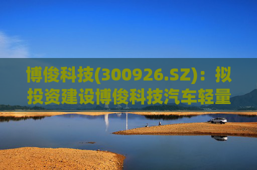 博俊科技(300926.SZ):拟投资建设博俊科技汽车轻量化部件生产基地项目
