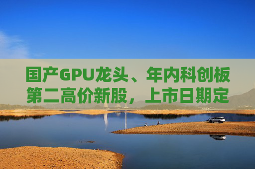 国产GPU龙头、年内科创板第二高价新股，上市日期定了→