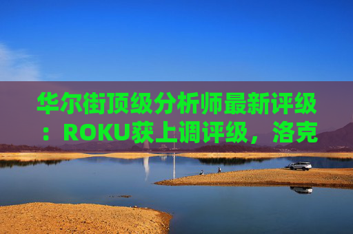 华尔街顶级分析师最新评级：ROKU获上调评级，洛克希德遭下调