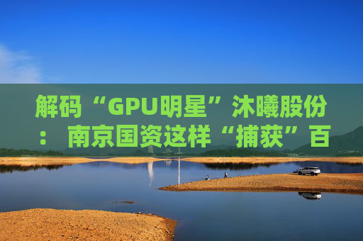 解码“GPU明星”沐曦股份： 南京国资这样“捕获”百亿级硬核IPO