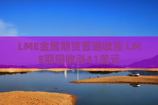 LME金属期货普遍收涨 LME期铜收涨41美元  第1张