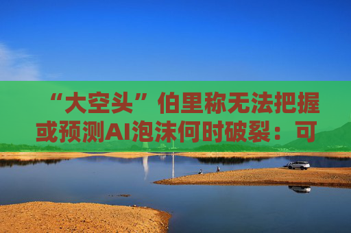 “大空头”伯里称无法把握或预测AI泡沫何时破裂：可能还有增长空间