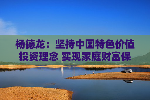 杨德龙：坚持中国特色价值投资理念 实现家庭财富保值增值