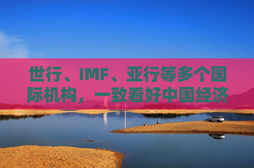世行、IMF、亚行等多个国际机构，一致看好中国经济发展