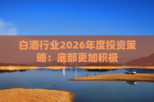 白酒行业2026年度投资策略：底部更加积极