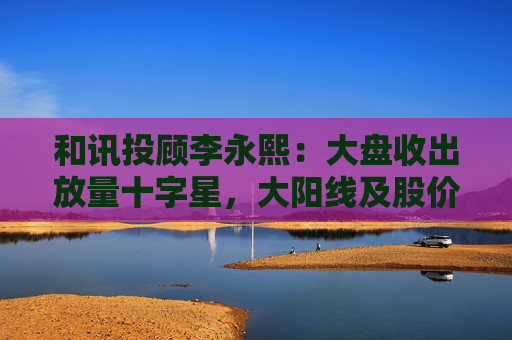 和讯投顾李永熙:大盘收出放量十字星,大阳线及股价提升是关键