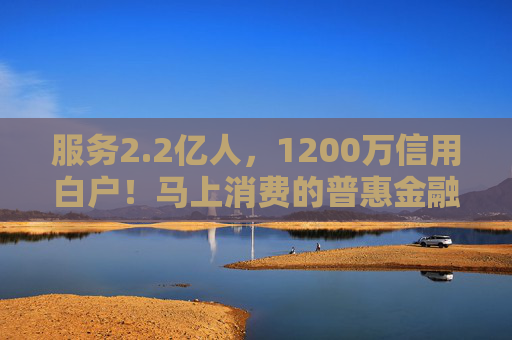 服务2.2亿人,1200万信用白户!马上消费的普惠金融实践