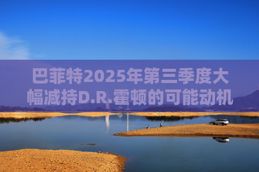 巴菲特2025年第三季度大幅减持D.R.霍顿的可能动机