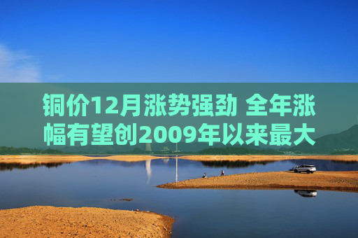 铜价12月涨势强劲 全年涨幅有望创2009年以来最大