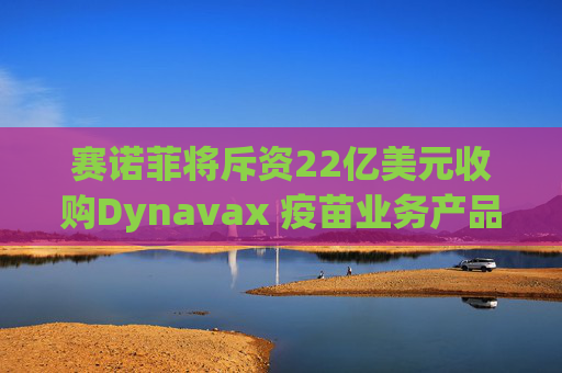 赛诺菲将斥资22亿美元收购Dynavax 疫苗业务产品线将新增带状疱疹疫苗