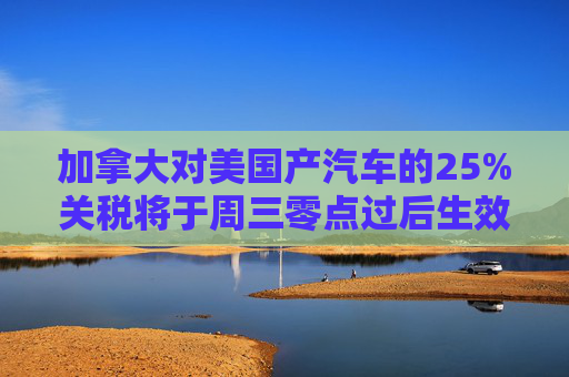 加拿大对美国产汽车的25%关税将于周三零点过后生效