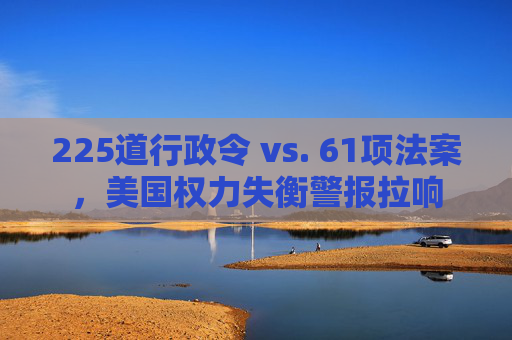 225道行政令 vs. 61项法案，美国权力失衡警报拉响