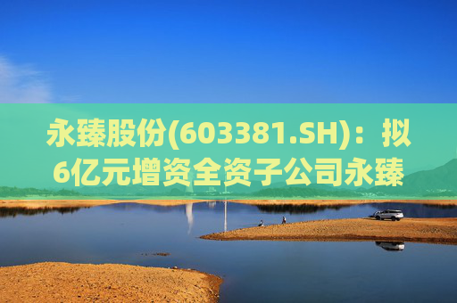 永臻股份(603381.SH)：拟6亿元增资全资子公司永臻芜湖