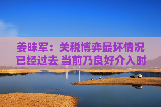 姜昧军：关税博弈最坏情况已经过去 当前乃良好介入时机