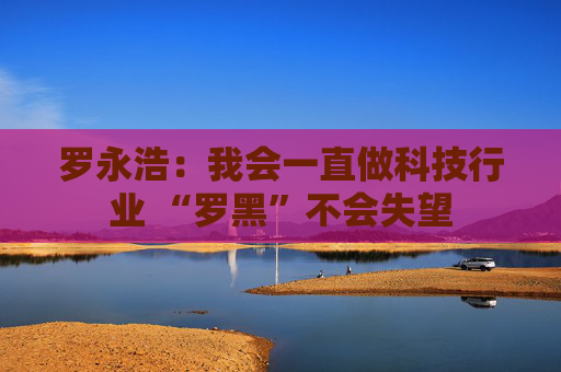 罗永浩：我会一直做科技行业 “罗黑”不会失望