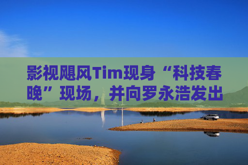 影视飓风Tim现身“科技春晚”现场，并向罗永浩发出“雪原求生”邀请