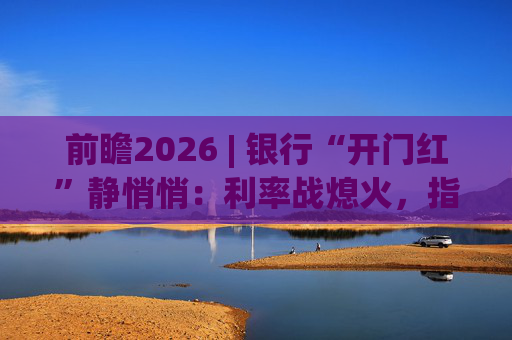 前瞻2026 | 银行“开门红”静悄悄：利率战熄火，指标考核硝烟四起