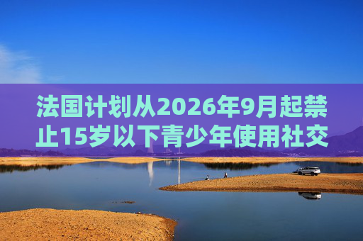法国计划从2026年9月起禁止15岁以下青少年使用社交媒体