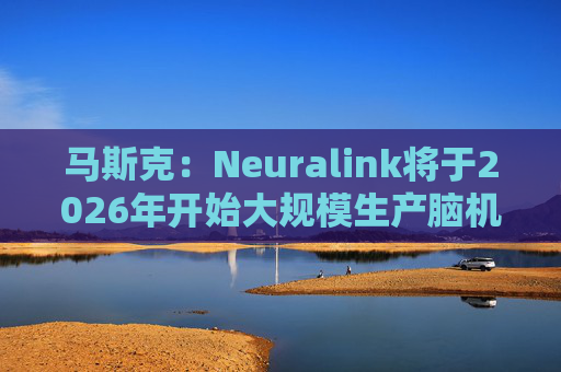 马斯克:Neuralink将于2026年开始大规模生产脑机接口设备