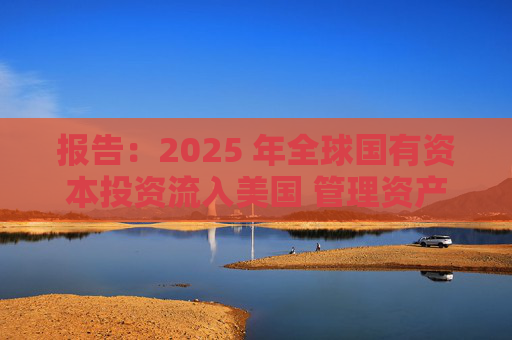 报告:2025 年全球国有资本投资流入美国 管理资产规模突破60万亿美元创历史新高