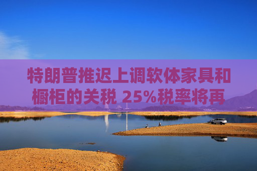 特朗普推迟上调软体家具和橱柜的关税 25%税率将再维持一年