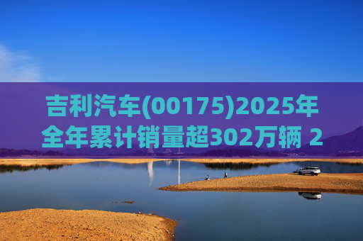 吉利汽车(00175)2025年全年累计销量超302万辆 2026年冲击总销量345万辆!
