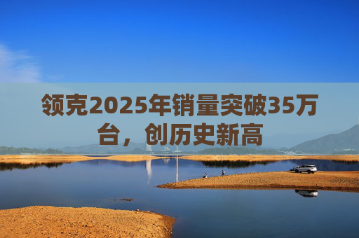 领克2025年销量突破35万台,创历史新高