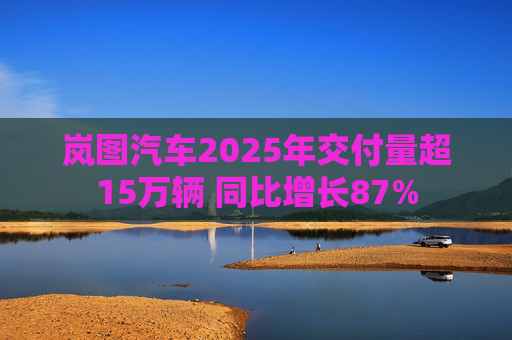 岚图汽车2025年交付量超15万辆 同比增长87%