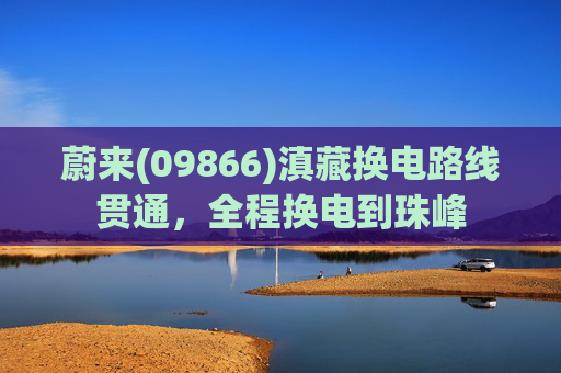 蔚来(09866)滇藏换电路线贯通，全程换电到珠峰