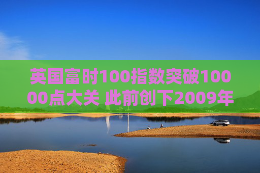 英国富时100指数突破10000点大关 此前创下2009年以来最佳年度表现