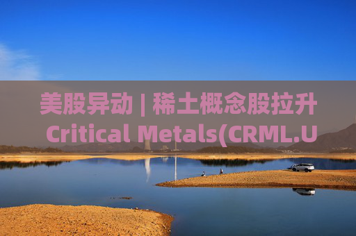 美股异动 | 稀土概念股拉升 Critical Metals(CRML.US)涨超13%