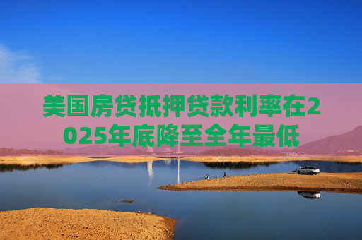 美国房贷抵押贷款利率在2025年底降至全年最低