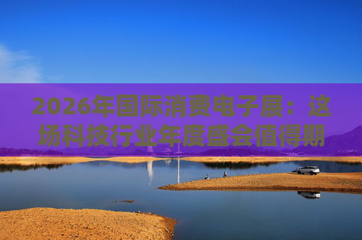 2026年国际消费电子展：这场科技行业年度盛会值得期待哪些亮点