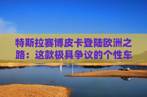 特斯拉赛博皮卡登陆欧洲之路：这款极具争议的个性车型，如何艰难叩开欧洲市场大门