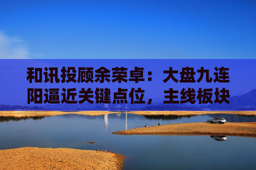 和讯投顾余荣卓:大盘九连阳逼近关键点位,主线板块更是强势