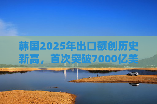 韩国2025年出口额创历史新高，首次突破7000亿美元