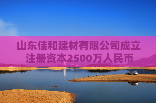 山东佳和建材有限公司成立 注册资本2500万人民币