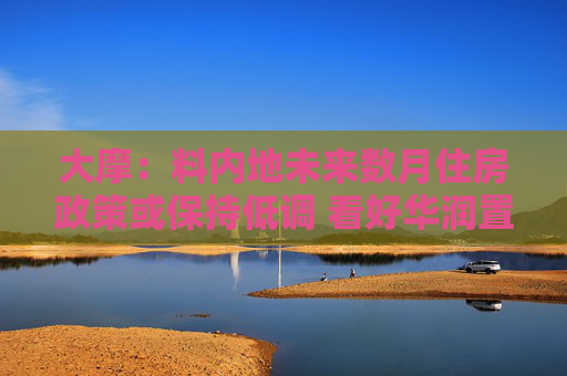 大摩：料内地未来数月住房政策或保持低调 看好华润置地及中国海外发展等