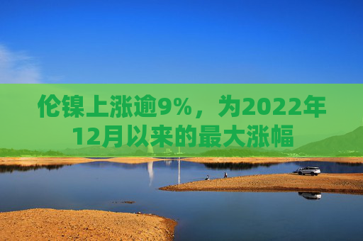 伦镍上涨逾9%，为2022年12月以来的最大涨幅