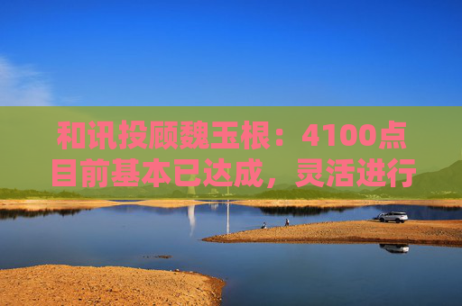 和讯投顾魏玉根：4100点目前基本已达成，灵活进行操作