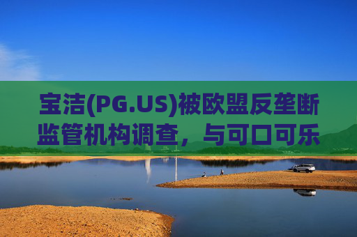 宝洁(PG.US)被欧盟反垄断监管机构调查,与可口可乐(KO.US)同时遭到突击检查