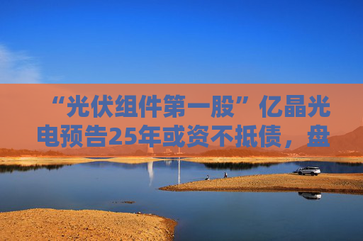 “光伏组件第一股”亿晶光电预告25年或资不抵债，盘中大跌超8%