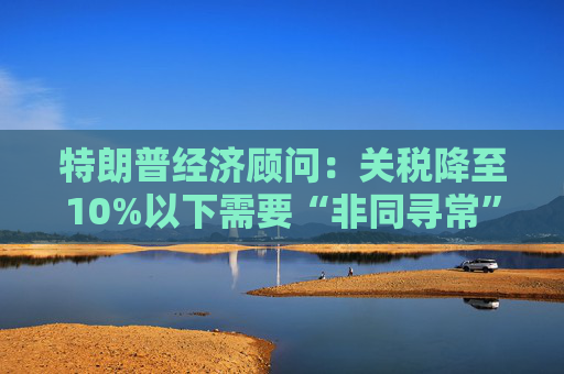 特朗普经济顾问：关税降至10%以下需要“非同寻常”的协议