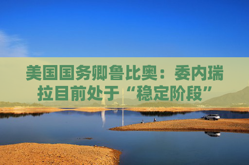 美国国务卿鲁比奥：委内瑞拉目前处于“稳定阶段”