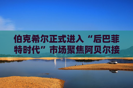 伯克希尔正式进入“后巴菲特时代”市场聚焦阿贝尔接棒后表现