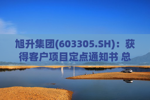旭升集团(603305.SH):获得客户项目定点通知书 总销售金额约78亿元 第1张 旭升集团(603305.SH):获得客户项目定点通知书 总销售金额约78亿元 第1张