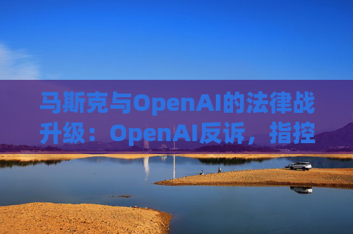 马斯克与OpenAI的法律战升级:OpenAI反诉,指控其存在骚扰行为