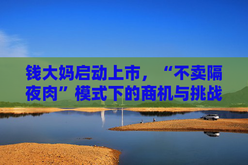 钱大妈启动上市,“不卖隔夜肉”模式下的商机与挑战并存